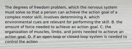 The degrees of freedom problem, which the nervous system must solve so that a person can achieve the action goal of a complex motor skill, involves determining A. which environmental cues are relevant for performing the skill. B. the amount of force needed to achieve an action goal. C. the organization of muscles, limbs, and joints needed to achieve an action goal. D. if an open-loop or closed-loop system is needed to control the action