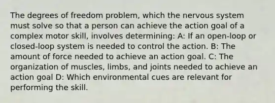 The degrees of freedom problem, which the nervous system must solve so that a person can achieve the action goal of a complex motor skill, involves determining: A: If an open-loop or closed-loop system is needed to control the action. B: The amount of force needed to achieve an action goal. C: The organization of muscles, limbs, and joints needed to achieve an action goal D: Which environmental cues are relevant for performing the skill.