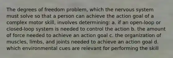 The degrees of freedom problem, which the nervous system must solve so that a person can achieve the action goal of a complex motor skill, involves determining: a. if an open-loop or closed-loop system is needed to control the action b. the amount of force needed to achieve an action goal c. the organization of muscles, limbs, and joints needed to achieve an action goal d. which environmental cues are relevant for performing the skill