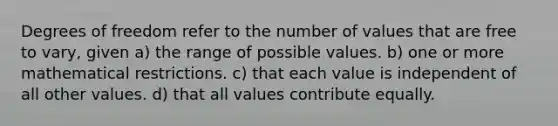 Degrees of freedom refer to the number of values that are free to vary, given a) the range of possible values. b) one or more mathematical restrictions. c) that each value is independent of all other values. d) that all values contribute equally.