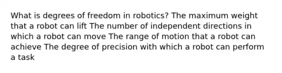 What is degrees of freedom in robotics? The maximum weight that a robot can lift The number of independent directions in which a robot can move The range of motion that a robot can achieve The degree of precision with which a robot can perform a task