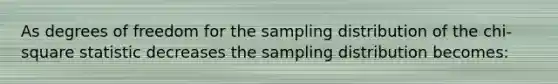 As degrees of freedom for the sampling distribution of the chi-square statistic decreases the sampling distribution becomes: