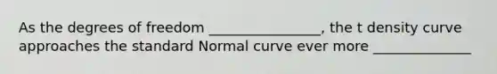 As the degrees of freedom ________________, the t density curve approaches the standard Normal curve ever more ______________