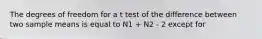 The degrees of freedom for a t test of the difference between two sample means is equal to N1 + N2 - 2 except for