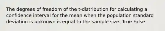 The degrees of freedom of the t-distribution for calculating a confidence interval for the mean when the population <a href='https://www.questionai.com/knowledge/kqGUr1Cldy-standard-deviation' class='anchor-knowledge'>standard deviation</a> is unknown is equal to the sample size. True False