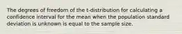 The degrees of freedom of the t-distribution for calculating a confidence interval for the mean when the population standard deviation is unknown is equal to the sample size.