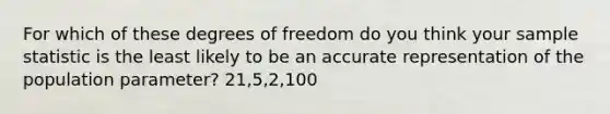 For which of these degrees of freedom do you think your sample statistic is the least likely to be an accurate representation of the population parameter? 21,5,2,100