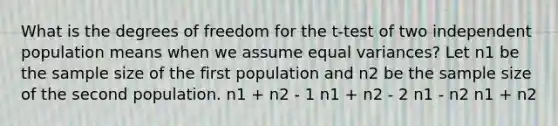 What is the degrees of freedom for the t-test of two independent population means when we assume equal variances? Let n1 be the sample size of the first population and n2 be the sample size of the second population. n1 + n2 - 1 n1 + n2 - 2 n1 - n2 n1 + n2