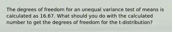 The degrees of freedom for an unequal variance test of means is calculated as 16.67. What should you do with the calculated number to get the degrees of freedom for the t-distribution?