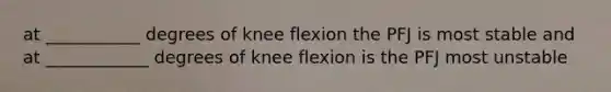 at ___________ degrees of knee flexion the PFJ is most stable and at ____________ degrees of knee flexion is the PFJ most unstable