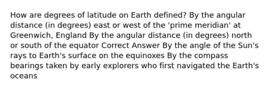 How are degrees of latitude on Earth defined? By the angular distance (in degrees) east or west of the 'prime meridian' at Greenwich, England By the angular distance (in degrees) north or south of the equator Correct Answer By the angle of the Sun's rays to Earth's surface on the equinoxes By the compass bearings taken by early explorers who first navigated the Earth's oceans