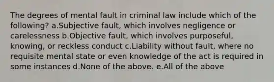 The degrees of mental fault in criminal law include which of the following? a.Subjective fault, which involves negligence or carelessness b.Objective fault, which involves purposeful, knowing, or reckless conduct c.Liability without fault, where no requisite mental state or even knowledge of the act is required in some instances d.None of the above. e.All of the above