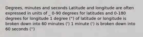 Degrees, minutes and seconds Latitude and longitude are often expressed in units of _ 0-90 degrees for latitudes and 0-180 degrees for longitude 1 degree (°) of latitude or longitude is broken down into 60 minutes (') 1 minute (') is broken down into 60 seconds ('')