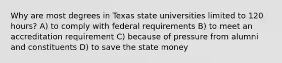 Why are most degrees in Texas state universities limited to 120 hours? A) to comply with federal requirements B) to meet an accreditation requirement C) because of pressure from alumni and constituents D) to save the state money