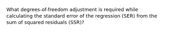 What​ degrees-of-freedom adjustment is required while calculating the standard error of the regression ​(SER​) from the sum of squared residuals ​(SSR​)?