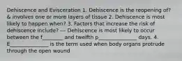 Dehiscence and Evisceration 1. Dehiscence is the reopening of? & involves one or more layers of tissue 2. Dehiscence is most likely to happen when? 3. Factors that increase the risk of dehiscence include? --- Dehiscence is most likely to occur between the f________ and twelfth p_______________ days. 4. E_______________ is the term used when body organs protrude through the open wound