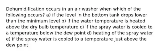 Dehumidification occurs in an air washer when which of the following occurs? a) if the level in the bottom tank drops lower than the minimum level b) if the water temperature is heated above the dry bulb temperature c) if the spray water is cooled to a temperature below the dew point d) heating of the spray water e) if the spray water is cooled to a temperature just above the dew point