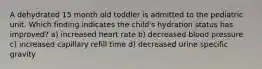 A dehydrated 15 month old toddler is admitted to the pediatric unit. Which finding indicates the child's hydration status has improved? a) increased heart rate b) decreased blood pressure c) increased capillary refill time d) decreased urine specific gravity