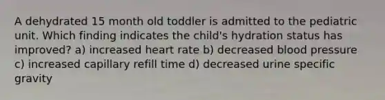 A dehydrated 15 month old toddler is admitted to the pediatric unit. Which finding indicates the child's hydration status has improved? a) increased heart rate b) decreased blood pressure c) increased capillary refill time d) decreased urine specific gravity