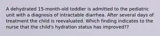 A dehydrated 15-month-old toddler is admitted to the pediatric unit with a diagnosis of intractable diarrhea. After several days of treatment the child is reevaluated. Which finding indicates to the nurse that the child's hydration status has improved??