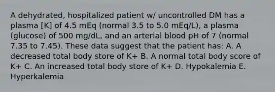 A dehydrated, hospitalized patient w/ uncontrolled DM has a plasma [K] of 4.5 mEq (normal 3.5 to 5.0 mEq/L), a plasma (glucose) of 500 mg/dL, and an arterial blood pH of 7 (normal 7.35 to 7.45). These data suggest that the patient has: A. A decreased total body store of K+ B. A normal total body score of K+ C. An increased total body store of K+ D. Hypokalemia E. Hyperkalemia