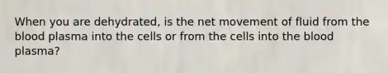 When you are dehydrated, is the net movement of fluid from <a href='https://www.questionai.com/knowledge/k7oXMfj7lk-the-blood' class='anchor-knowledge'>the blood</a> plasma into the cells or from the cells into the blood plasma?