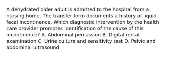 A dehydrated older adult is admitted to the hospital from a nursing home. The transfer form documents a history of liquid fecal incontinence. Which diagnostic intervention by the health care provider promotes identification of the cause of this incontinence? A. Abdominal percussion B. Digital rectal examination C. Urine culture and sensitivity test D. Pelvic and abdominal ultrasound