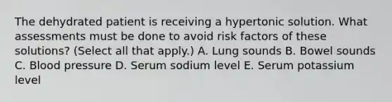 The dehydrated patient is receiving a hypertonic solution. What assessments must be done to avoid risk factors of these solutions? (Select all that apply.) A. Lung sounds B. Bowel sounds C. Blood pressure D. Serum sodium level E. Serum potassium level