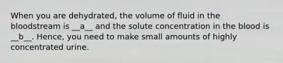 When you are dehydrated, the volume of fluid in the bloodstream is __a__ and the solute concentration in the blood is __b__. Hence, you need to make small amounts of highly concentrated urine.