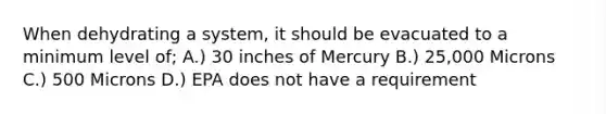 When dehydrating a system, it should be evacuated to a minimum level of; A.) 30 inches of Mercury B.) 25,000 Microns C.) 500 Microns D.) EPA does not have a requirement