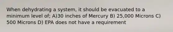 When dehydrating a system, it should be evacuated to a minimum level of; A)30 inches of Mercury B) 25,000 Microns C) 500 Microns D) EPA does not have a requirement