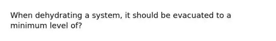 When dehydrating a system, it should be evacuated to a minimum level of?