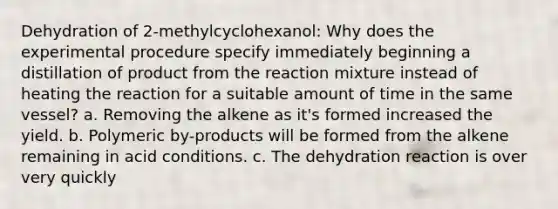 Dehydration of 2-methylcyclohexanol: Why does the experimental procedure specify immediately beginning a distillation of product from the reaction mixture instead of heating the reaction for a suitable amount of time in the same vessel? a. Removing the alkene as it's formed increased the yield. b. Polymeric by-products will be formed from the alkene remaining in acid conditions. c. The dehydration reaction is over very quickly