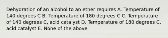 Dehydration of an alcohol to an ether requires A. Temperature of 140 degrees C B. Temperature of 180 degrees C C. Temperature of 140 degrees C, acid catalyst D. Temperature of 180 degrees C, acid catalyst E. None of the above