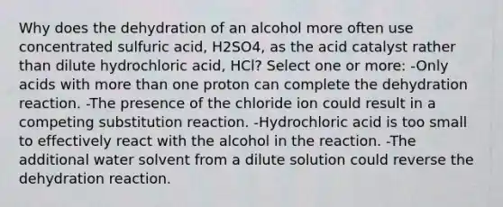 Why does the dehydration of an alcohol more often use concentrated sulfuric acid, H2SO4, as the acid catalyst rather than dilute hydrochloric acid, HCl? Select one or more: -Only acids with more than one proton can complete the dehydration reaction. -The presence of the chloride ion could result in a competing substitution reaction. -Hydrochloric acid is too small to effectively react with the alcohol in the reaction. -The additional water solvent from a dilute solution could reverse the dehydration reaction.