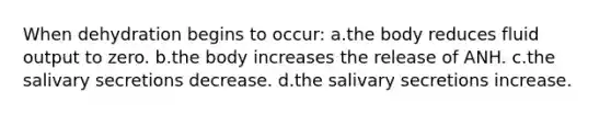 When dehydration begins to occur: a.the body reduces fluid output to zero. b.the body increases the release of ANH. c.the salivary secretions decrease. d.the salivary secretions increase.