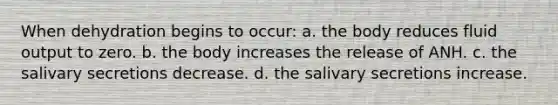 When dehydration begins to occur: a. the body reduces fluid output to zero. b. the body increases the release of ANH. c. the salivary secretions decrease. d. the salivary secretions increase.