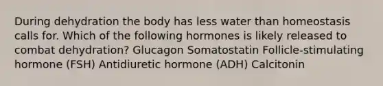 During dehydration the body has less water than homeostasis calls for. Which of the following hormones is likely released to combat dehydration? Glucagon Somatostatin Follicle-stimulating hormone (FSH) Antidiuretic hormone (ADH) Calcitonin