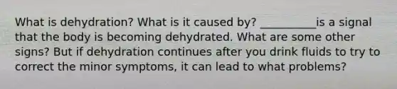 What is dehydration? What is it caused by? __________is a signal that the body is becoming dehydrated. What are some other signs? But if dehydration continues after you drink fluids to try to correct the minor symptoms, it can lead to what problems?