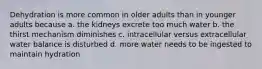 Dehydration is more common in older adults than in younger adults because a. the kidneys excrete too much water b. the thirst mechanism diminishes c. intracellular versus extracellular water balance is disturbed d. more water needs to be ingested to maintain hydration