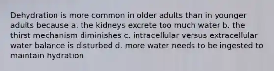 Dehydration is more common in older adults than in younger adults because a. the kidneys excrete too much water b. the thirst mechanism diminishes c. intracellular versus extracellular water balance is disturbed d. more water needs to be ingested to maintain hydration