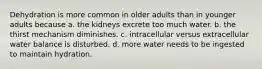 Dehydration is more common in older adults than in younger adults because a. the kidneys excrete too much water. b. the thirst mechanism diminishes. c. intracellular versus extracellular water balance is disturbed. d. more water needs to be ingested to maintain hydration.