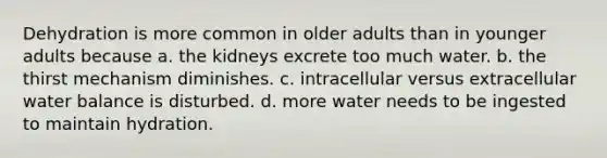 Dehydration is more common in older adults than in younger adults because a. the kidneys excrete too much water. b. the thirst mechanism diminishes. c. intracellular versus extracellular water balance is disturbed. d. more water needs to be ingested to maintain hydration.