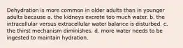 Dehydration is more common in older adults than in younger adults because a. the kidneys excrete too much water. b. the intracellular versus extracellular water balance is disturbed. c. the thirst mechanism diminishes. d. more water needs to be ingested to maintain hydration.