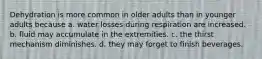 Dehydration is more common in older adults than in younger adults because a. water losses during respiration are increased. b. fluid may accumulate in the extremities. c. the thirst mechanism diminishes. d. they may forget to finish beverages.