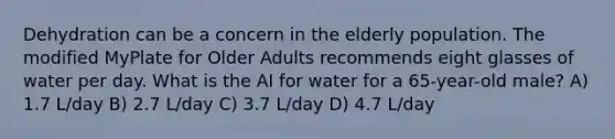 Dehydration can be a concern in the elderly population. The modified MyPlate for Older Adults recommends eight glasses of water per day. What is the AI for water for a 65-year-old male? A) 1.7 L/day B) 2.7 L/day C) 3.7 L/day D) 4.7 L/day