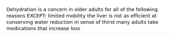 Dehydration is a concern in older adults for all of the following reasons EXCEPT: limited mobility the liver is not as efficient at conserving water reduction in sense of thirst many adults take medications that increase loss