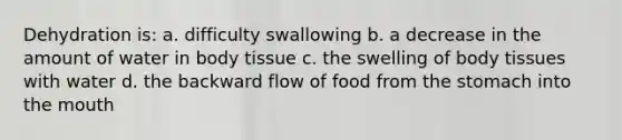 Dehydration is: a. difficulty swallowing b. a decrease in the amount of water in body tissue c. the swelling of body tissues with water d. the backward flow of food from the stomach into the mouth