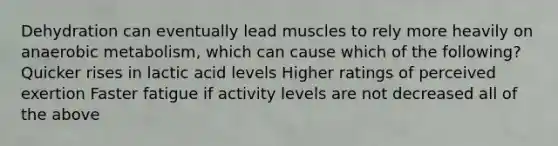 Dehydration can eventually lead muscles to rely more heavily on anaerobic metabolism, which can cause which of the following? Quicker rises in lactic acid levels Higher ratings of perceived exertion Faster fatigue if activity levels are not decreased all of the above