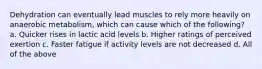 Dehydration can eventually lead muscles to rely more heavily on anaerobic metabolism, which can cause which of the following? a. Quicker rises in lactic acid levels b. Higher ratings of perceived exertion c. Faster fatigue if activity levels are not decreased d. All of the above